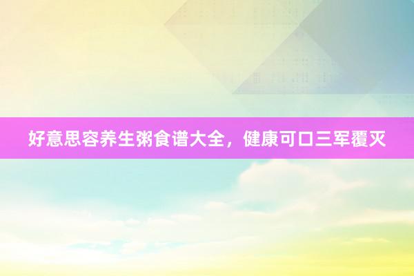 好意思容养生粥食谱大全，健康可口三军覆灭